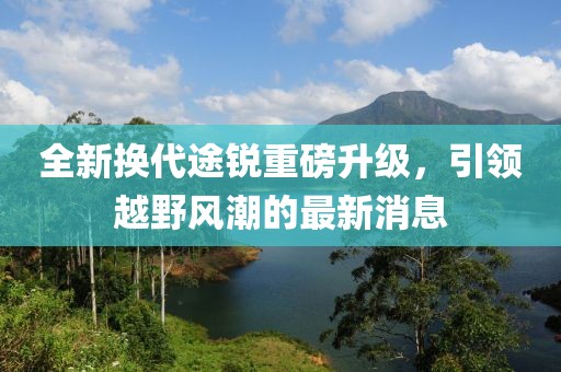 全新?lián)Q代途銳重磅升級，引領(lǐng)越野風(fēng)潮的最新消息