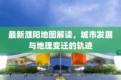 最新濮陽(yáng)地圖解讀，城市發(fā)展與地理變遷的軌跡
