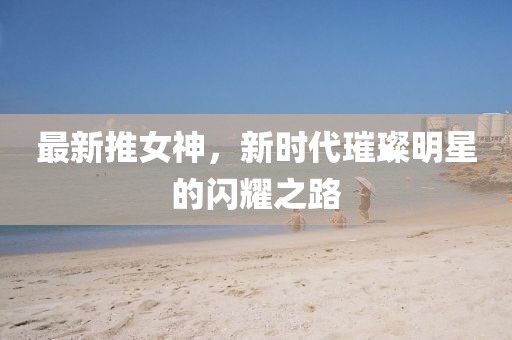 最新推女神，新時(shí)代璀璨明星的閃耀之路