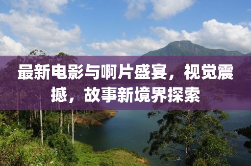 最新電影與啊片盛宴，視覺震撼，故事新境界探索