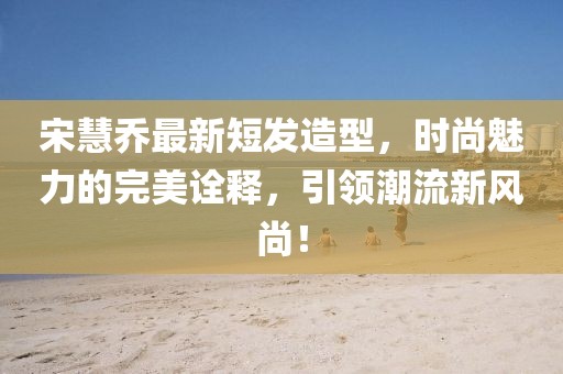 宋慧喬最新短發(fā)造型，時(shí)尚魅力的完美詮釋，引領(lǐng)潮流新風(fēng)尚！