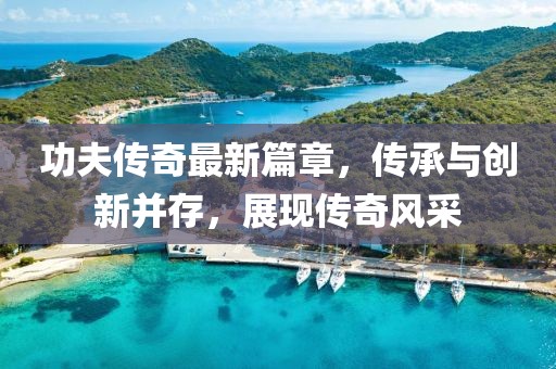 功夫傳奇最新篇章，傳承與創(chuàng)新并存，展現(xiàn)傳奇風(fēng)采