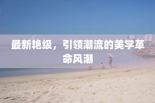 最新艷級(jí)，引領(lǐng)潮流的美學(xué)革命風(fēng)潮