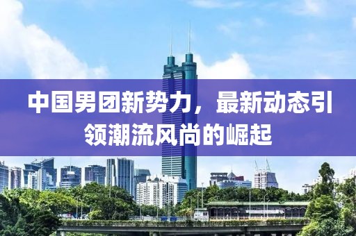 中國男團(tuán)新勢力，最新動態(tài)引領(lǐng)潮流風(fēng)尚的崛起