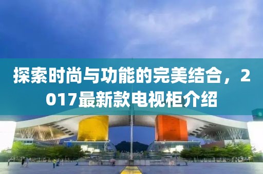 探索時尚與功能的完美結(jié)合，2017最新款電視柜介紹