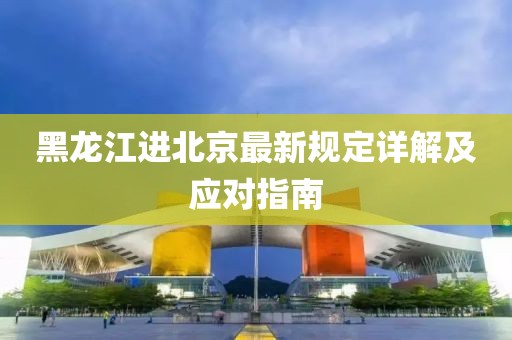 黑龍江進北京最新規(guī)定詳解及應(yīng)對指南