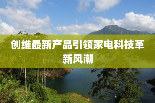 創(chuàng)維最新產(chǎn)品引領(lǐng)家電科技革新風(fēng)潮