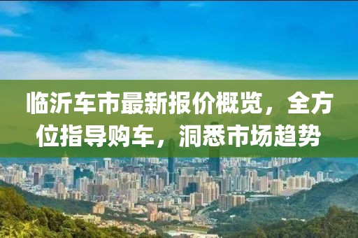 臨沂車市最新報(bào)價(jià)概覽，全方位指導(dǎo)購(gòu)車，洞悉市場(chǎng)趨勢(shì)