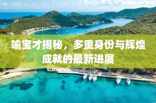 喻寶才揭秘，多重身份與輝煌成就的最新進展