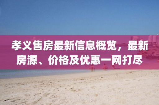 孝義售房最新信息概覽，最新房源、價格及優(yōu)惠一網(wǎng)打盡