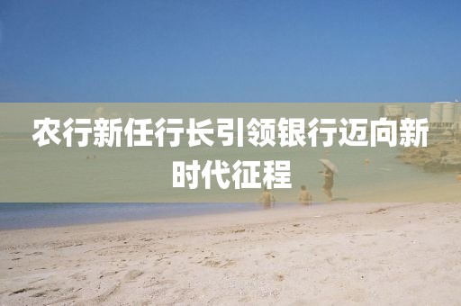 農行新任行長引領銀行邁向新時代征程