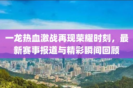 一龍熱血激戰(zhàn)再現(xiàn)榮耀時(shí)刻，最新賽事報(bào)道與精彩瞬間回顧