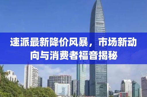 速派最新降價風(fēng)暴，市場新動向與消費(fèi)者福音揭秘