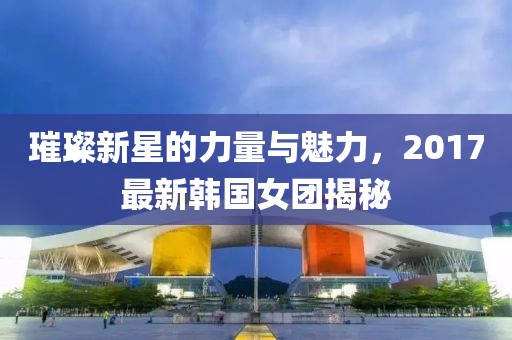 璀璨新星的力量與魅力，2017最新韓國女團揭秘