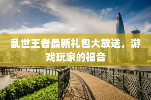 亂世王者最新禮包大放送，游戲玩家的福音