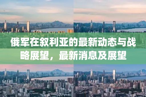 俄軍在敘利亞的最新動(dòng)態(tài)與戰(zhàn)略展望，最新消息及展望