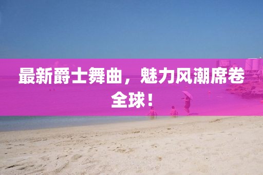 最新爵士舞曲，魅力風(fēng)潮席卷全球！