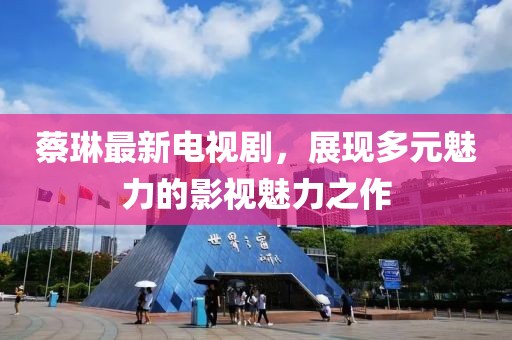 蔡琳最新電視劇，展現(xiàn)多元魅力的影視魅力之作