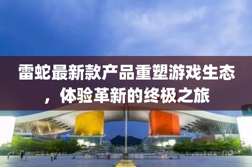 雷蛇最新款產(chǎn)品重塑游戲生態(tài)，體驗革新的終極之旅