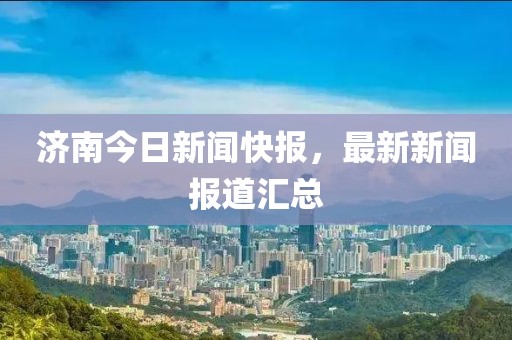濟(jì)南今日新聞快報(bào)，最新新聞報(bào)道匯總