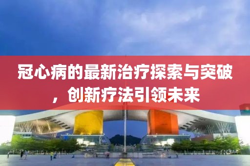 冠心病的最新治療探索與突破，創(chuàng)新療法引領未來