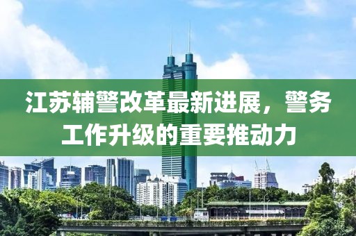 江蘇輔警改革最新進(jìn)展，警務(wù)工作升級的重要推動力