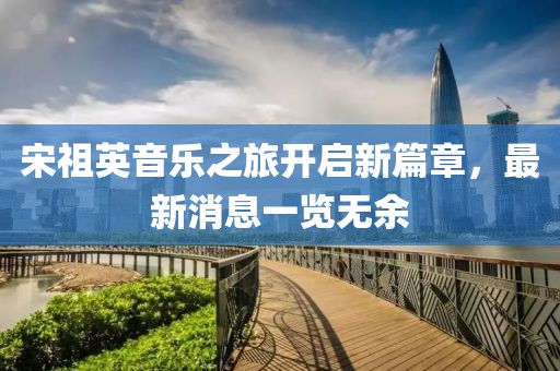 宋祖英音樂之旅開啟新篇章，最新消息一覽無余