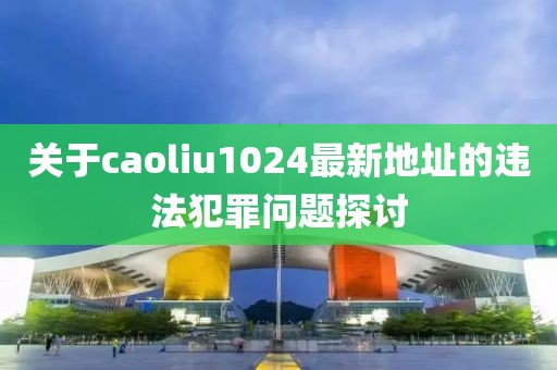 關(guān)于caoliu1024最新地址的違法犯罪問題探討