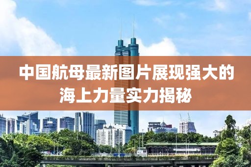 中國(guó)航母最新圖片展現(xiàn)強(qiáng)大的海上力量實(shí)力揭秘