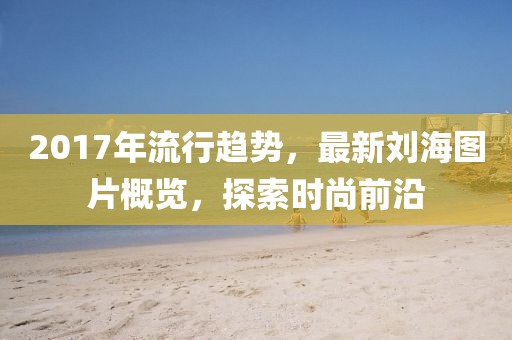 2017年流行趨勢，最新劉海圖片概覽，探索時尚前沿