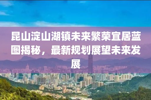 昆山淀山湖鎮(zhèn)未來繁榮宜居藍(lán)圖揭秘，最新規(guī)劃展望未來發(fā)展