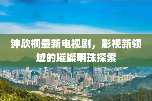 鐘欣桐最新電視劇，影視新領域的璀璨明珠探索