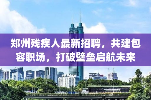 鄭州殘疾人最新招聘，共建包容職場，打破壁壘啟航未來