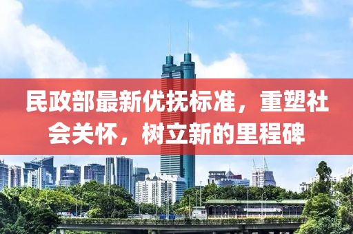 民政部最新優(yōu)撫標(biāo)準(zhǔn)，重塑社會(huì)關(guān)懷，樹(shù)立新的里程碑