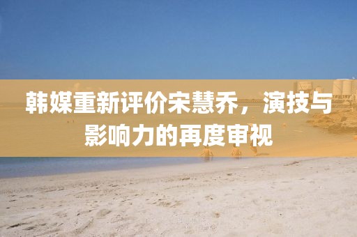 韓媒重新評(píng)價(jià)宋慧喬，演技與影響力的再度審視
