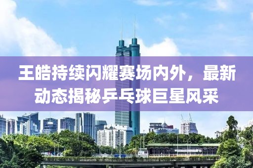 王皓持續(xù)閃耀賽場(chǎng)內(nèi)外，最新動(dòng)態(tài)揭秘乒乓球巨星風(fēng)采