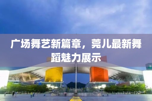 廣場(chǎng)舞藝新篇章，莞兒最新舞蹈魅力展示