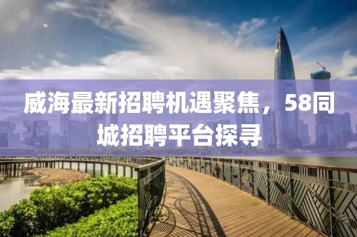威海最新招聘機(jī)遇聚焦，58同城招聘平臺探尋