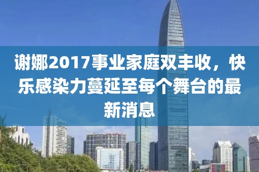 謝娜2017事業(yè)家庭雙豐收，快樂(lè)感染力蔓延至每個(gè)舞臺(tái)的最新消息