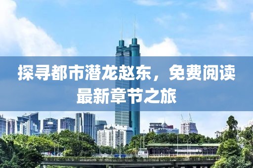探尋都市潛龍趙東，免費(fèi)閱讀最新章節(jié)之旅