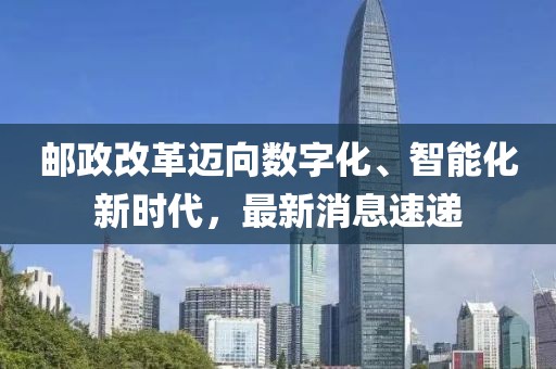 郵政改革邁向數(shù)字化、智能化新時(shí)代，最新消息速遞