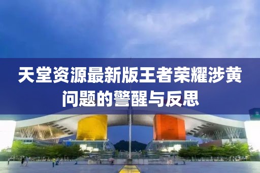 天堂資源最新版王者榮耀涉黃問題的警醒與反思