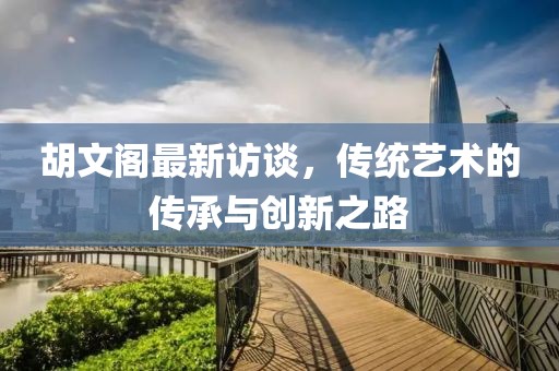 胡文閣最新訪談，傳統(tǒng)藝術(shù)的傳承與創(chuàng)新之路