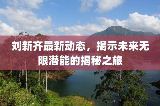 劉新齊最新動態(tài)，揭示未來無限潛能的揭秘之旅