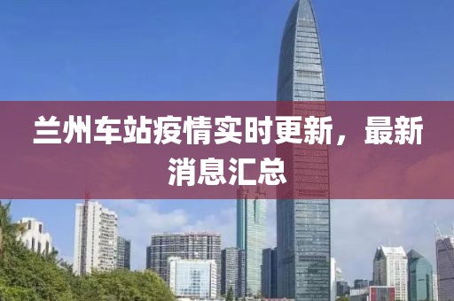 蘭州車站疫情實(shí)時(shí)更新，最新消息匯總