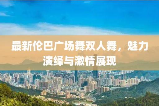 最新倫巴廣場(chǎng)舞雙人舞，魅力演繹與激情展現(xiàn)