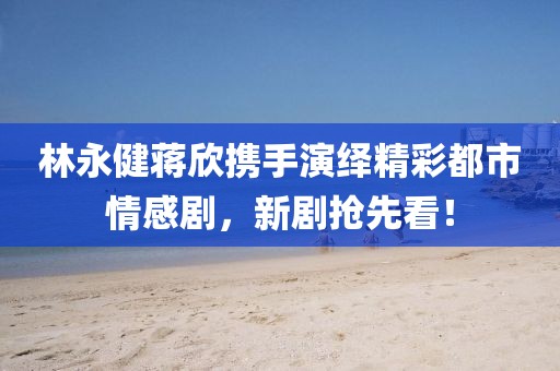 林永健蔣欣攜手演繹精彩都市情感劇，新劇搶先看！