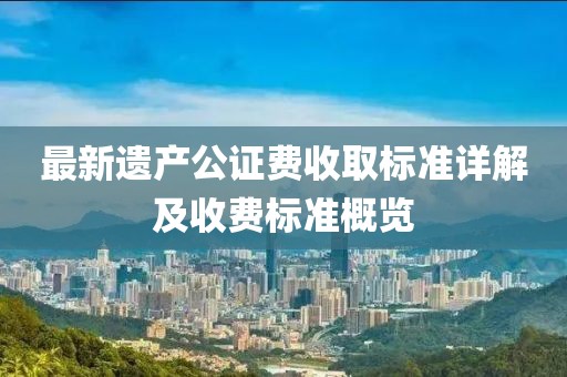 最新遺產(chǎn)公證費(fèi)收取標(biāo)準(zhǔn)詳解及收費(fèi)標(biāo)準(zhǔn)概覽