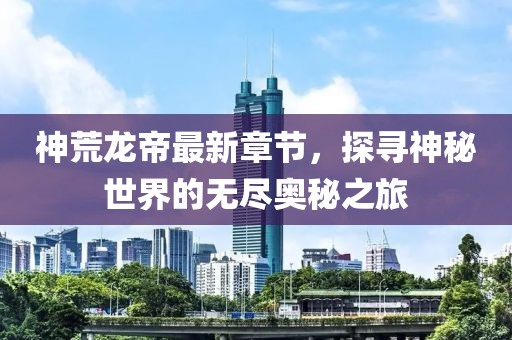 神荒龍帝最新章節(jié)，探尋神秘世界的無(wú)盡奧秘之旅