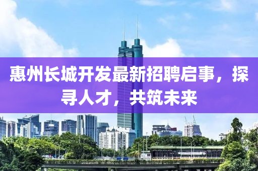惠州長(zhǎng)城開發(fā)最新招聘啟事，探尋人才，共筑未來(lái)
